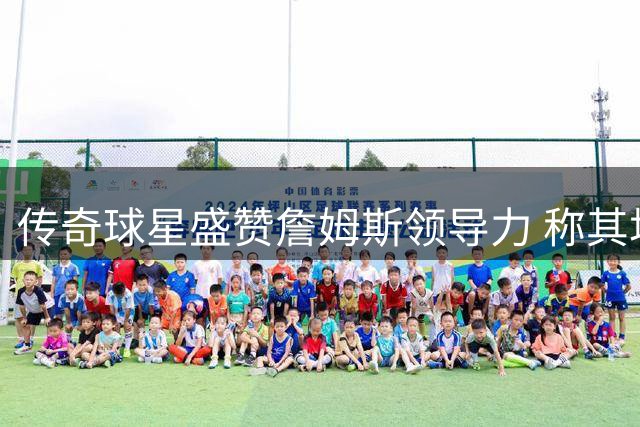 传奇球星盛赞詹姆斯领导力 称其场上发挥教练般作用