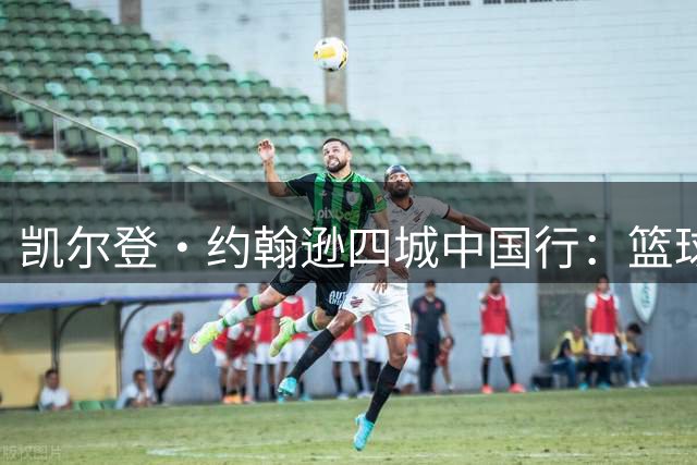 凯尔登·约翰逊四城中国行：篮球之旅与文化交流