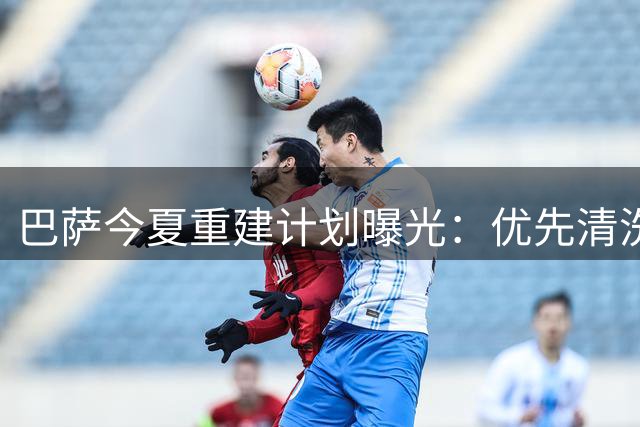 巴萨今夏重建计划曝光：优先清洗冗员再补强关键位置