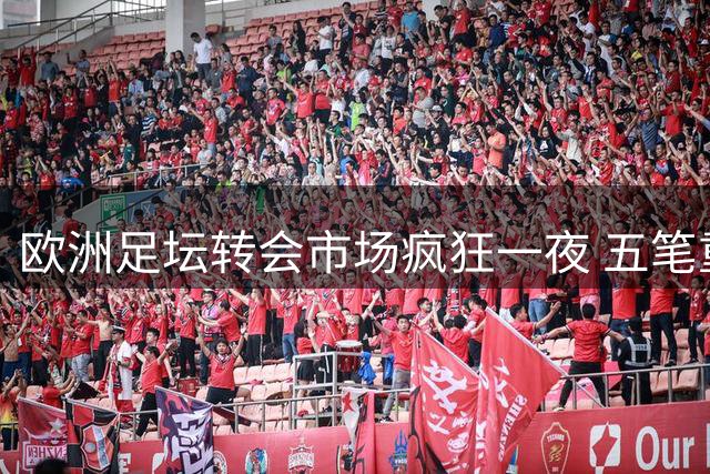 欧洲足坛转会市场疯狂一夜 五笔重磅交易同步推进
