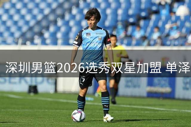 深圳男篮2026选秀双星加盟 单泽宇余秋阳开启职业新征程