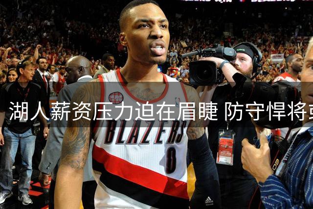 湖人薪资压力迫在眉睫 防守悍将或成阵容调整牺牲品