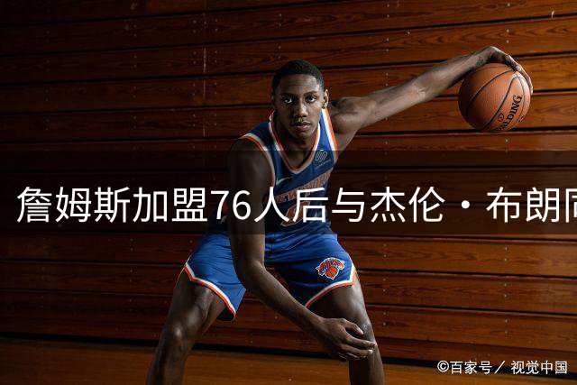 詹姆斯加盟76人后与杰伦·布朗同队，昔日言论引发热议