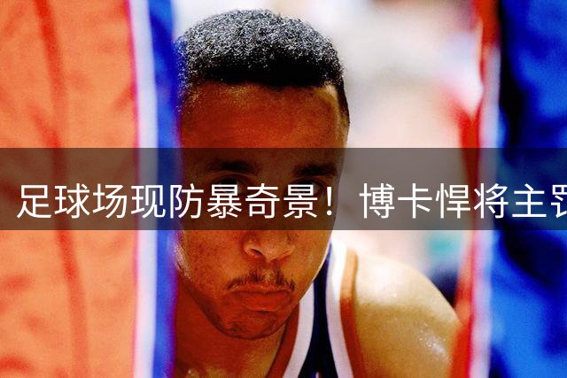足球场现防暴奇景！博卡悍将主罚角球竟需盾牌护体