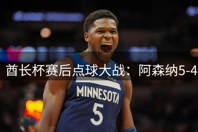 酋长杯赛后点球大战：阿森纳5-4多特 阿尔伯特失点 恩瓦内里点射